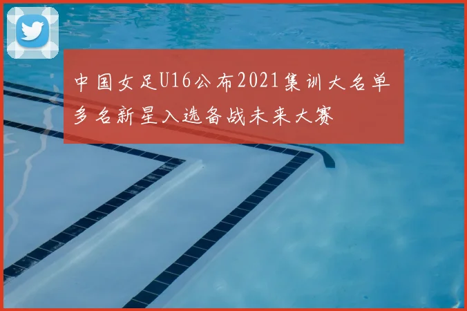 中国女足U16公布2021集训大名单 多名新星入选备战未来大赛